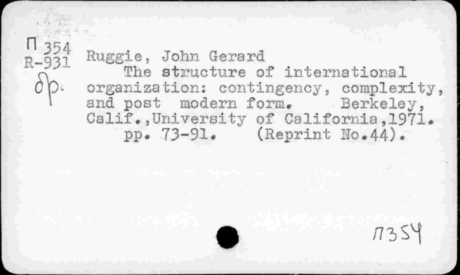 ﻿n 354 R-931
Ruggie, John Gerard
The structure of international organization: contingency, complexity, and post modern form. Berkeley, Calif.,University of California,1971.
pp. 73-91. (Reprint Ho.44).